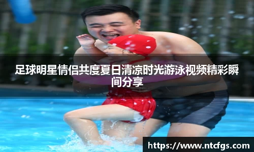 足球明星情侣共度夏日清凉时光游泳视频精彩瞬间分享